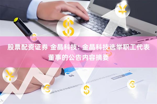 股票配资证券 金晶科技: 金晶科技选举职工代表董事的公告内容摘要