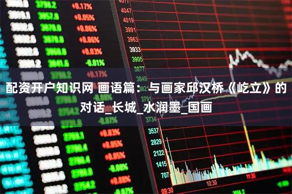 配资开户知识网 画语篇：与画家邱汉桥《屹立》的对话_长城_水润墨_国画