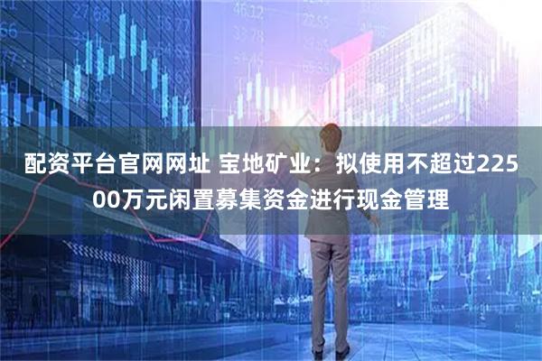 配资平台官网网址 宝地矿业：拟使用不超过22500万元闲置募集资金进行现金管理