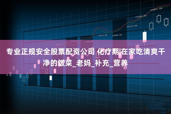 专业正规安全股票配资公司 化疗期|在家吃清爽干净的饭菜_老妈_补充_营养