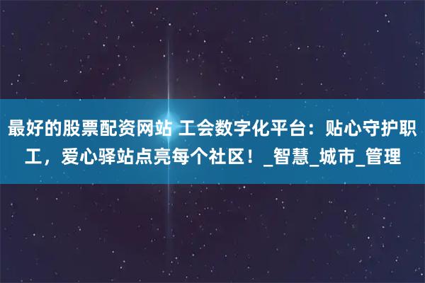 最好的股票配资网站 工会数字化平台：贴心守护职工，爱心驿站点亮每个社区！_智慧_城市_管理