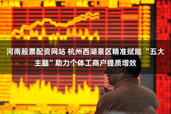 河南股票配资网站 杭州西湖景区精准赋能 “五大主题”助力个体工商户提质增效