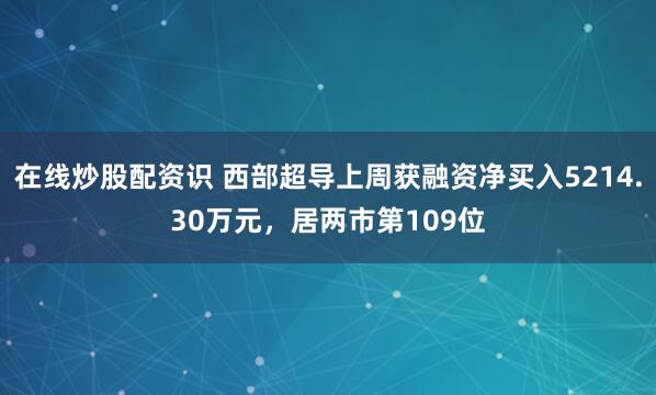 在线炒股配资识 西部超导上周获融资净买入5214.30万元，居两市第109位